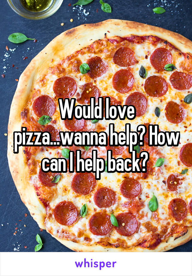 Would love pizza...wanna help? How can I help back? 