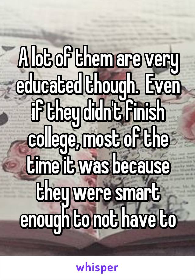 A lot of them are very educated though.  Even if they didn't finish college, most of the time it was because they were smart enough to not have to