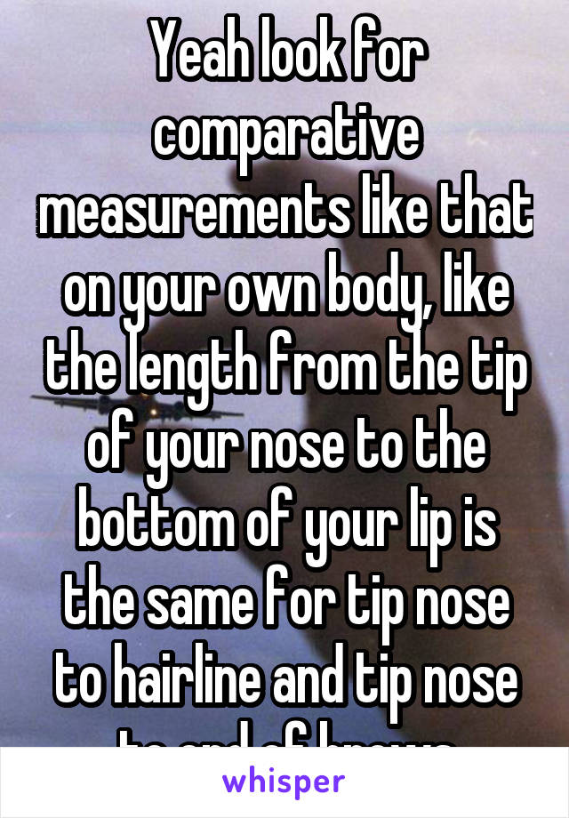 Yeah look for comparative measurements like that on your own body, like the length from the tip of your nose to the bottom of your lip is the same for tip nose to hairline and tip nose to end of brows