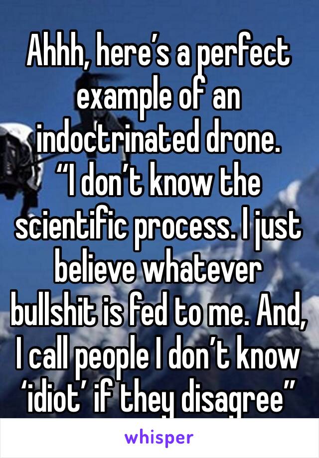Ahhh, here’s a perfect example of an indoctrinated drone.
“I don’t know the scientific process. I just believe whatever bullshit is fed to me. And, I call people I don’t know ‘idiot’ if they disagree”
