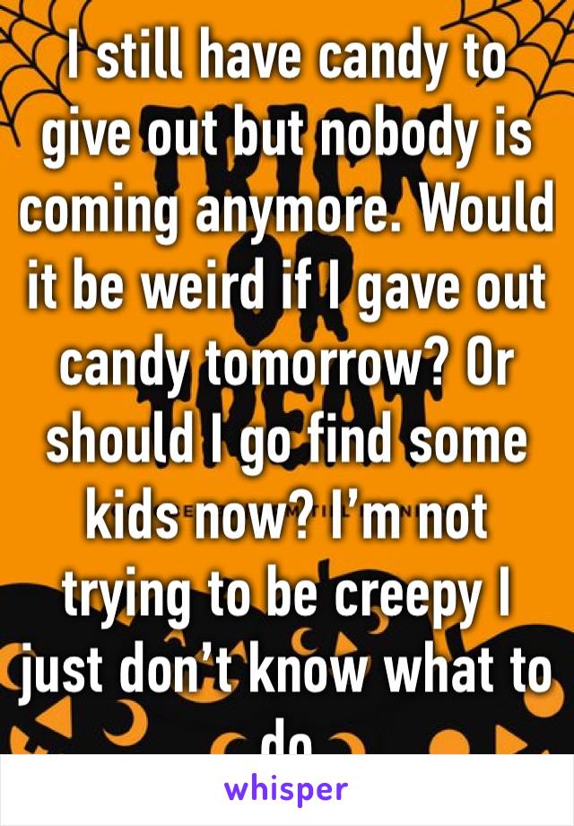 I still have candy to give out but nobody is coming anymore. Would it be weird if I gave out candy tomorrow? Or should I go find some kids now? I’m not trying to be creepy I just don’t know what to do