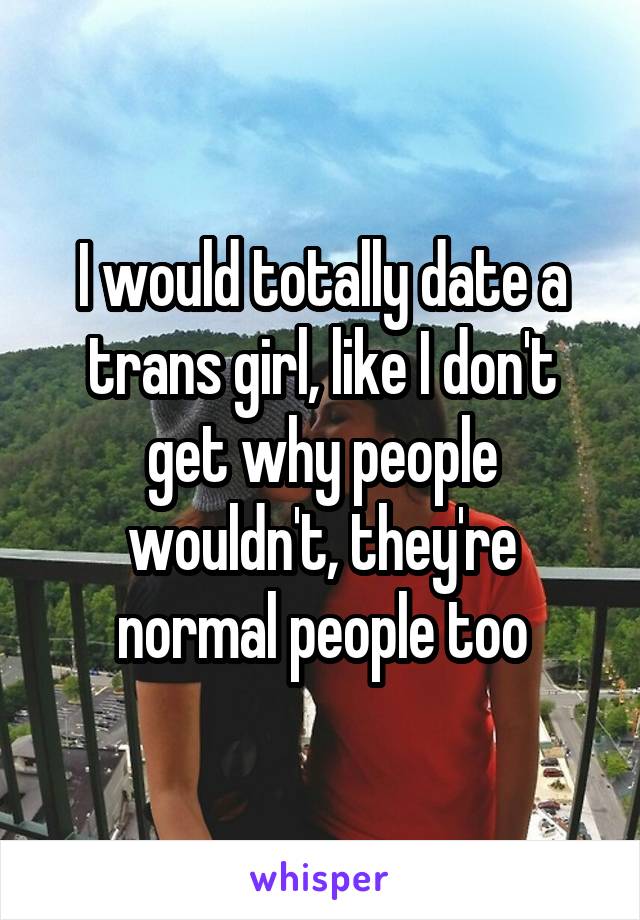 I would totally date a trans girl, like I don't get why people wouldn't, they're normal people too