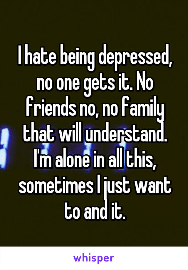 I hate being depressed, no one gets it. No friends no, no family that will understand. I'm alone in all this, sometimes I just want to and it.