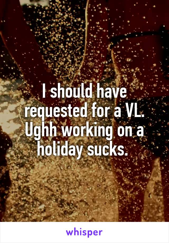 I should have requested for a VL. Ughh working on a holiday sucks. 