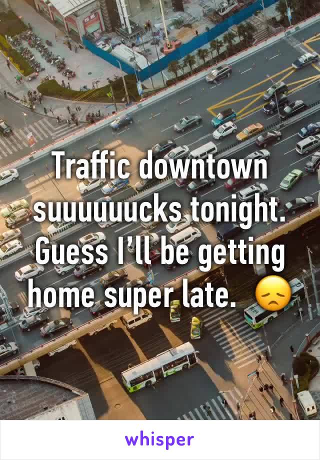 Traffic downtown suuuuuucks tonight.  Guess I’ll be getting home super late.  😞