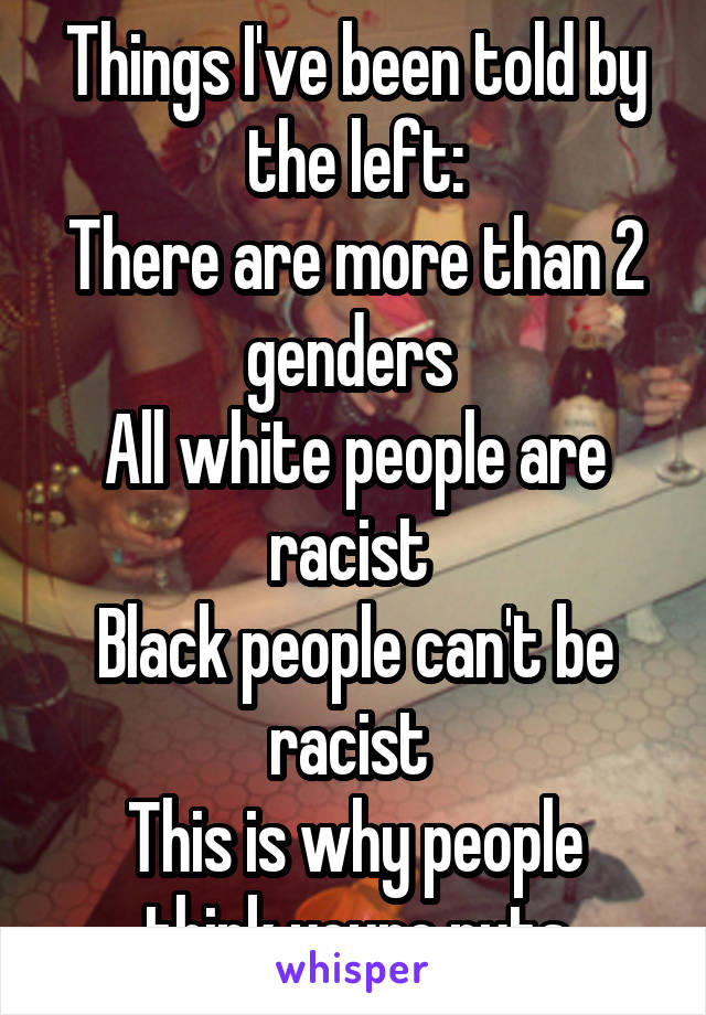 Things I've been told by the left:
There are more than 2 genders 
All white people are racist 
Black people can't be racist 
This is why people think youre nuts