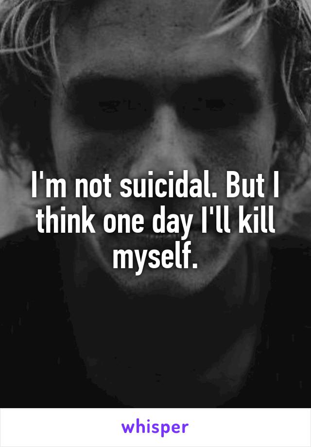 I'm not suicidal. But I think one day I'll kill myself.
