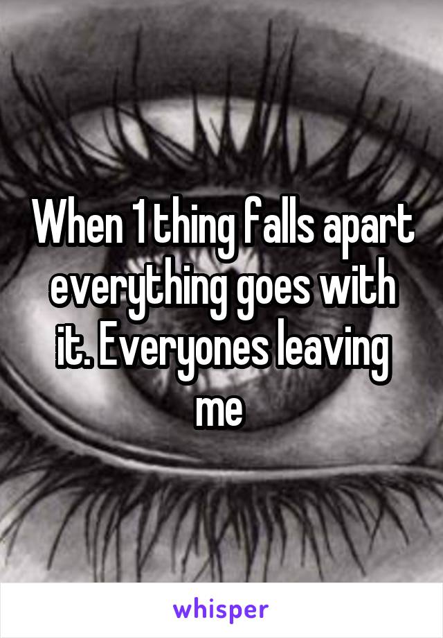When 1 thing falls apart everything goes with it. Everyones leaving me 