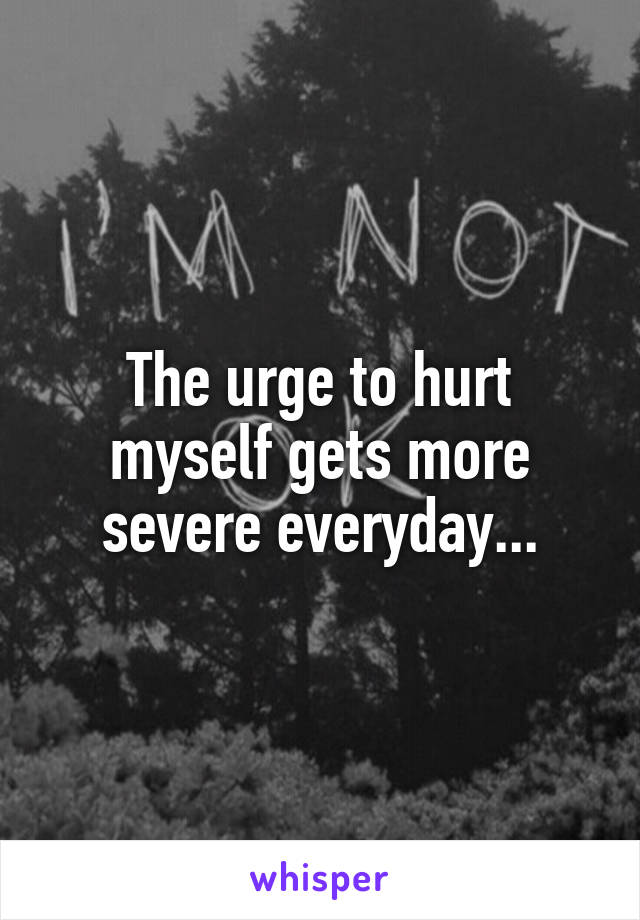 The urge to hurt myself gets more severe everyday...