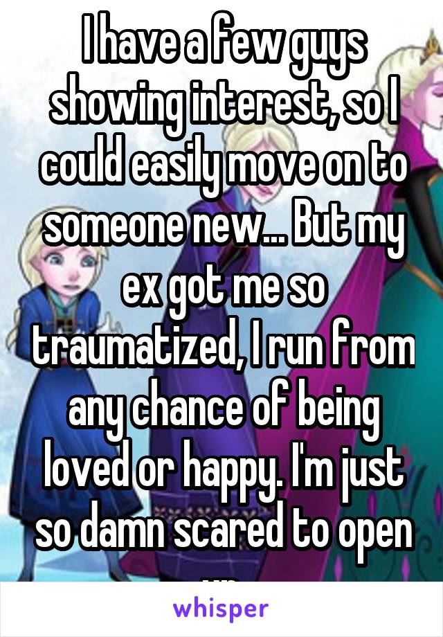 I have a few guys showing interest, so I could easily move on to someone new... But my ex got me so traumatized, I run from any chance of being loved or happy. I'm just so damn scared to open up.