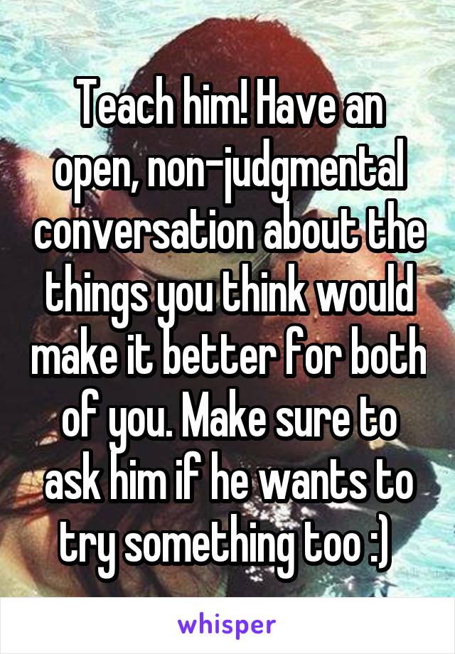 Teach him! Have an open, non-judgmental conversation about the things you think would make it better for both of you. Make sure to ask him if he wants to try something too :) 