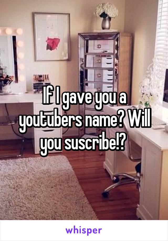 If I gave you a youtubers name? Will you suscribe!? 