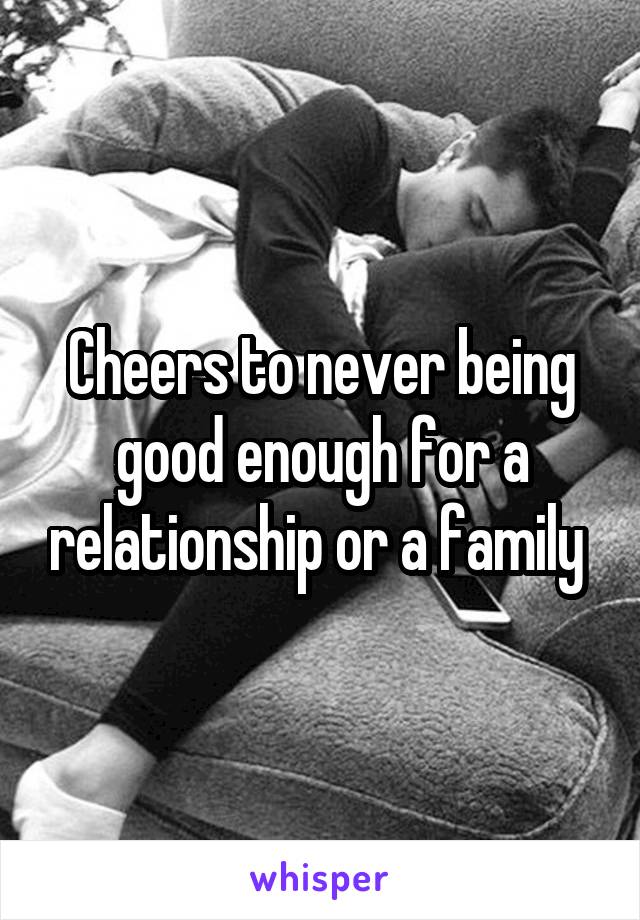 Cheers to never being good enough for a relationship or a family 