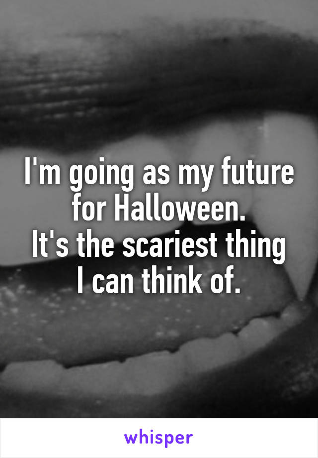 I'm going as my future for Halloween.
It's the scariest thing I can think of.