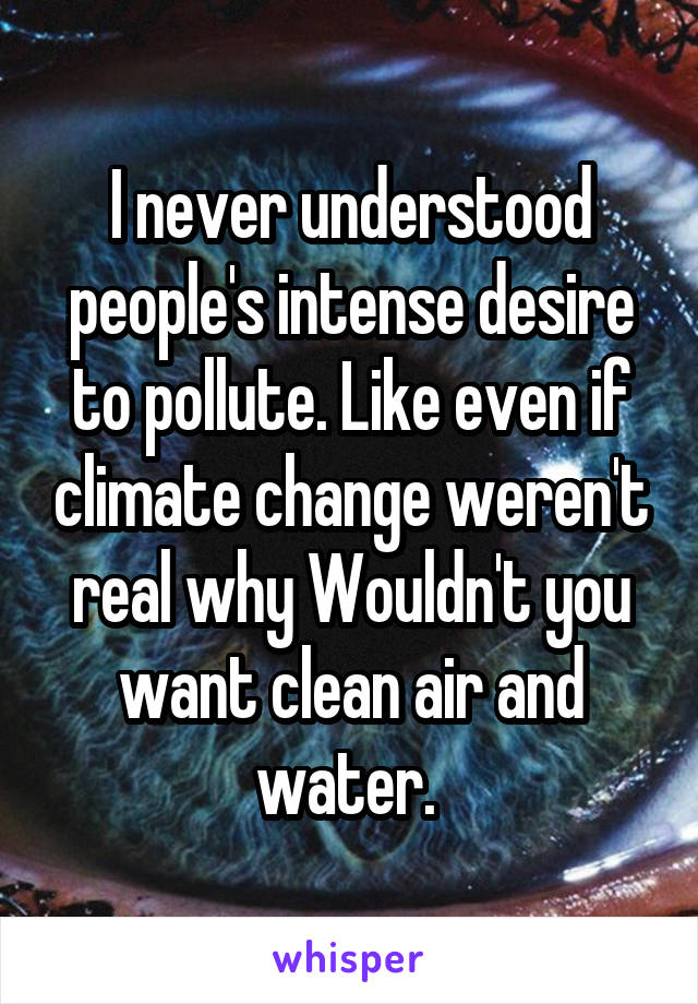 I never understood people's intense desire to pollute. Like even if climate change weren't real why Wouldn't you want clean air and water. 