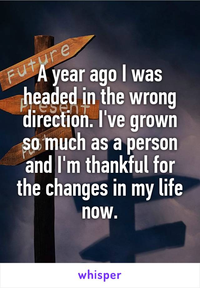 A year ago I was headed in the wrong direction. I've grown so much as a person and I'm thankful for the changes in my life now.