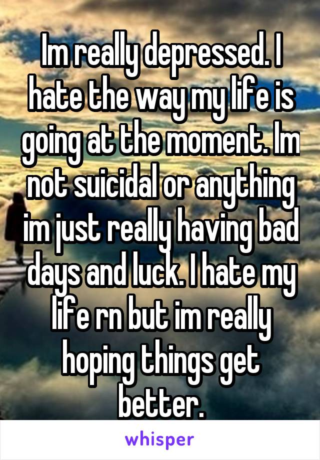 Im really depressed. I hate the way my life is going at the moment. Im not suicidal or anything im just really having bad days and luck. I hate my life rn but im really hoping things get better.