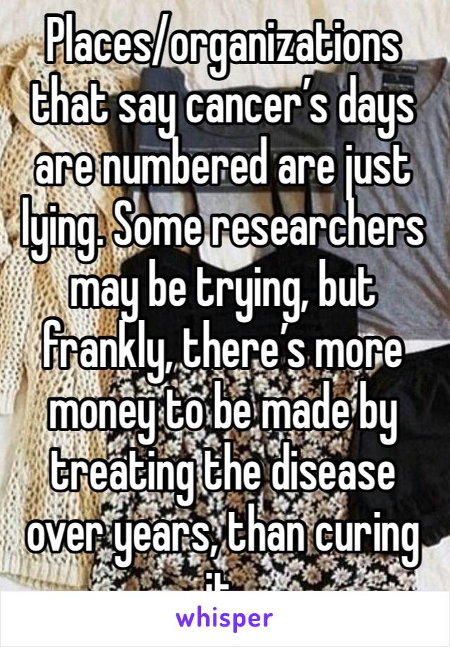 Places/organizations that say cancer’s days are numbered are just lying. Some researchers may be trying, but frankly, there’s more money to be made by treating the disease over years, than curing it.