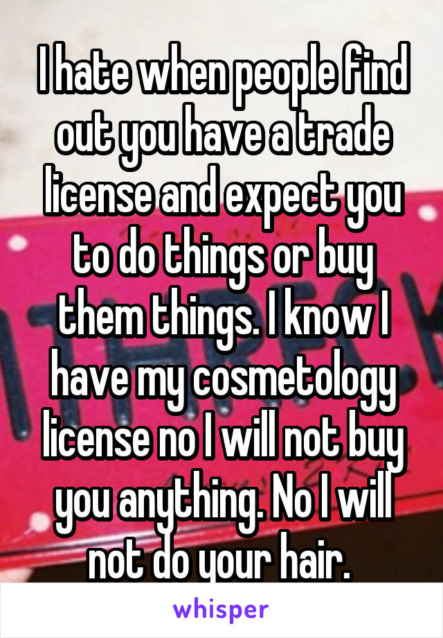 I hate when people find out you have a trade license and expect you to do things or buy them things. I know I have my cosmetology license no I will not buy you anything. No I will not do your hair. 