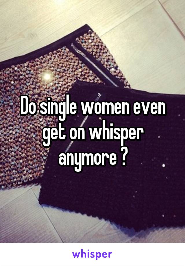 Do single women even get on whisper anymore ?