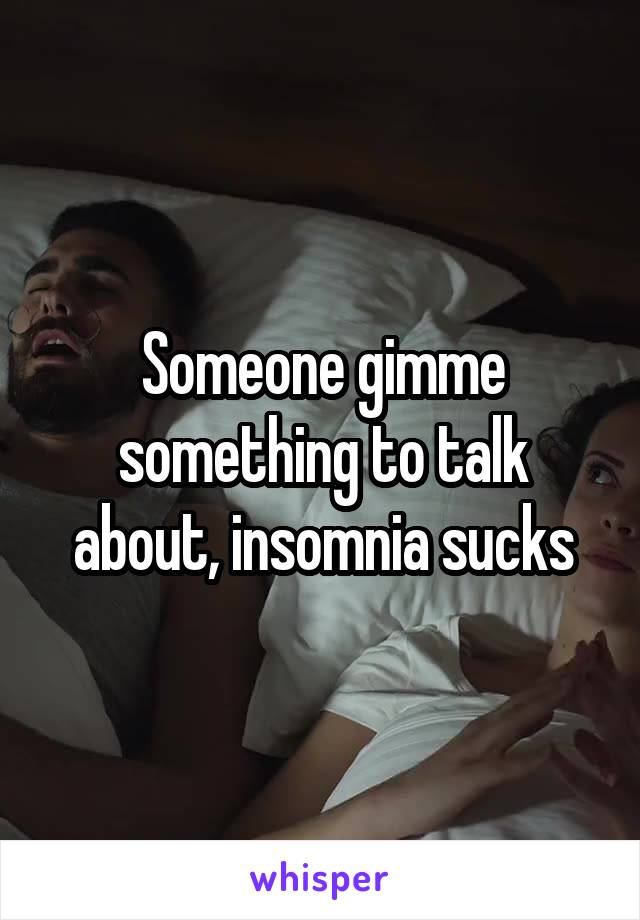 Someone gimme something to talk about, insomnia sucks
