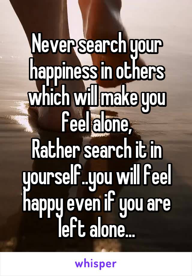 Never search your happiness in others which will make you feel alone,
Rather search it in yourself..you will feel happy even if you are left alone...