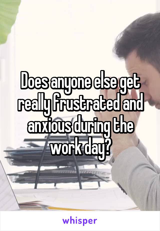 Does anyone else get really frustrated and anxious during the work day?