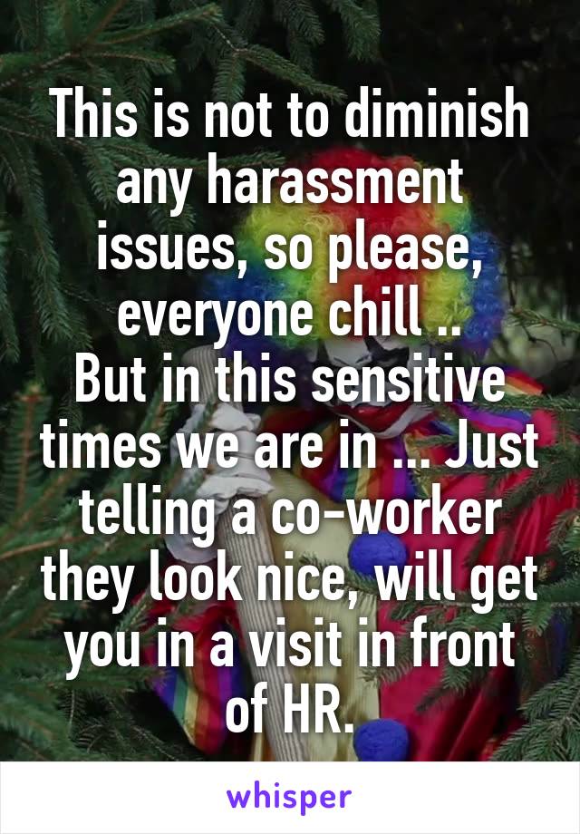 This is not to diminish any harassment issues, so please, everyone chill ..
But in this sensitive times we are in ... Just telling a co-worker they look nice, will get you in a visit in front of HR.