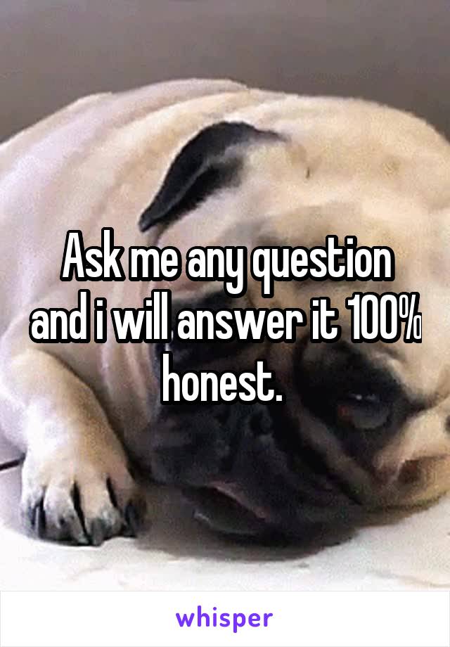Ask me any question and i will answer it 100% honest. 