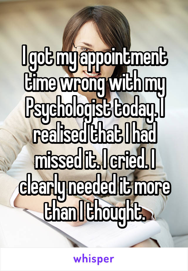 I got my appointment time wrong with my Psychologist today. I realised that I had missed it. I cried. I clearly needed it more than I thought.