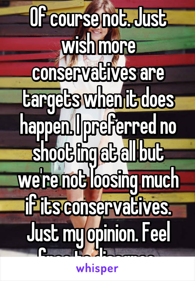 Of course not. Just wish more conservatives are targets when it does happen. I preferred no shoot ing at all but we're not loosing much if its conservatives. Just my opinion. Feel free to disagree 