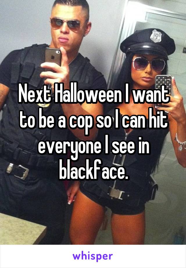 Next Halloween I want to be a cop so I can hit everyone I see in blackface.