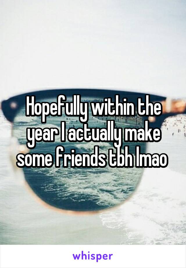 Hopefully within the year I actually make some friends tbh lmao 
