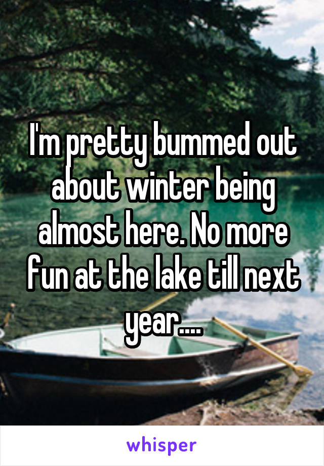 I'm pretty bummed out about winter being almost here. No more fun at the lake till next year....