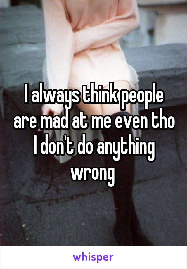 I always think people are mad at me even tho I don't do anything wrong 
