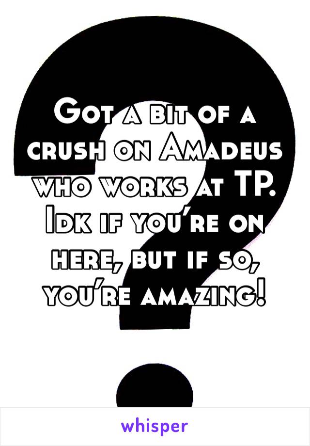Got a bit of a crush on Amadeus who works at TP. Idk if you’re on here, but if so, you’re amazing!