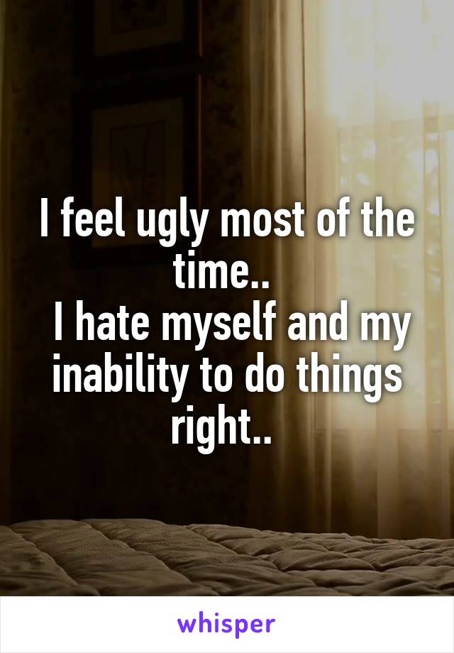 I feel ugly most of the time.. 
 I hate myself and my inability to do things right.. 