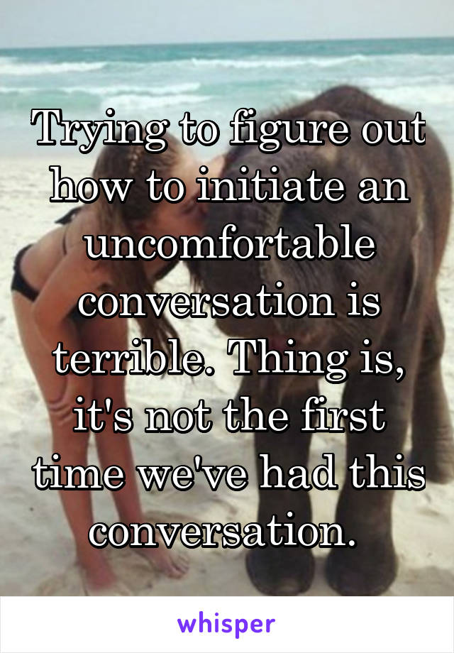 Trying to figure out how to initiate an uncomfortable conversation is terrible. Thing is, it's not the first time we've had this conversation. 