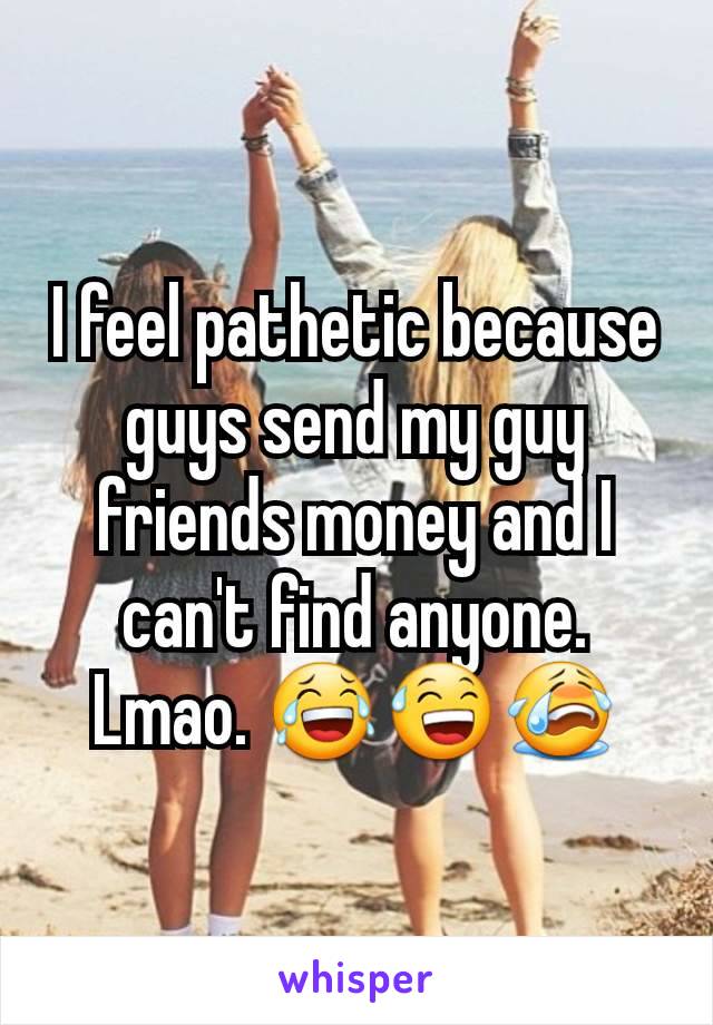 I feel pathetic because guys send my guy friends money and I can't find anyone. Lmao. 😂😅😭