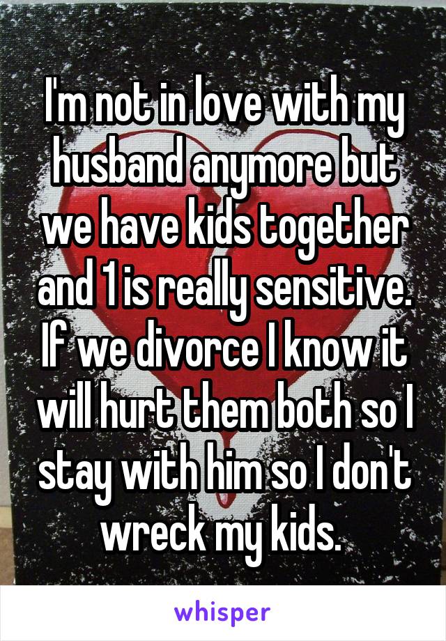 I'm not in love with my husband anymore but we have kids together and 1 is really sensitive. If we divorce I know it will hurt them both so I stay with him so I don't wreck my kids. 