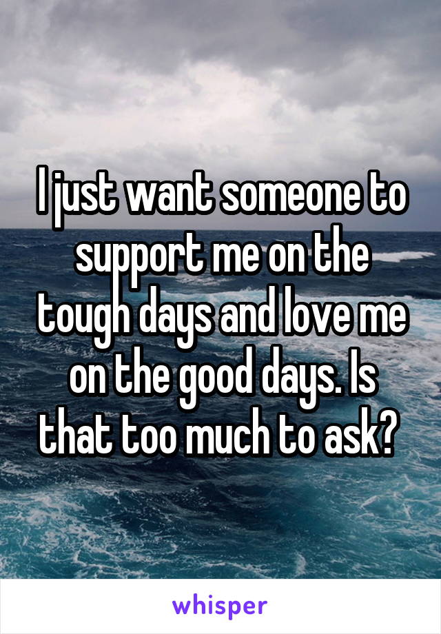 I just want someone to support me on the tough days and love me on the good days. Is that too much to ask? 