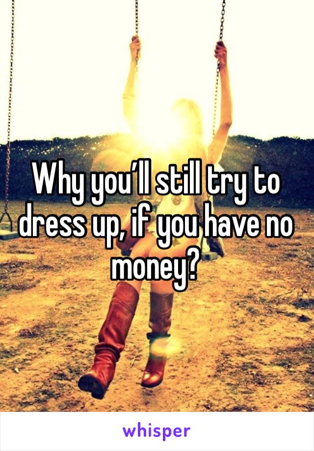 Why you’ll still try to dress up, if you have no money?