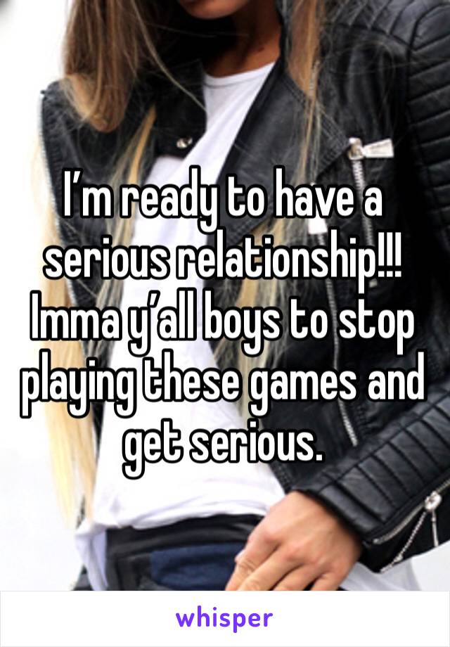 I’m ready to have a serious relationship!!! Imma y’all boys to stop playing these games and get serious. 