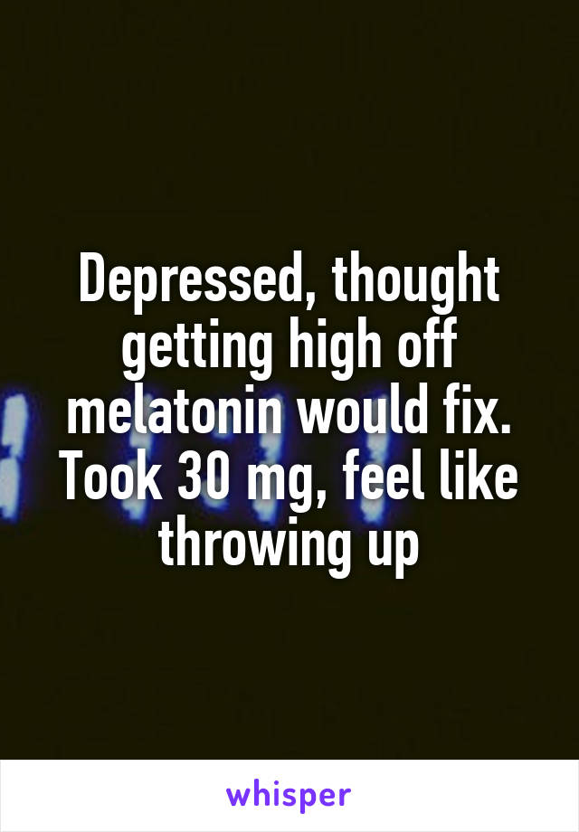 Depressed, thought getting high off melatonin would fix. Took 30 mg, feel like throwing up