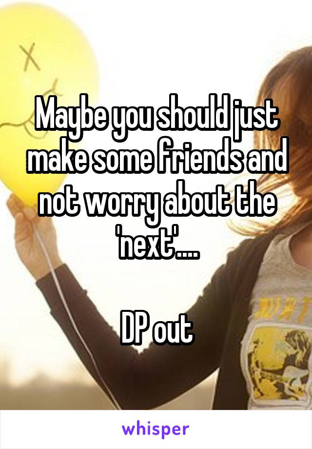 Maybe you should just make some friends and not worry about the 'next'....

DP out