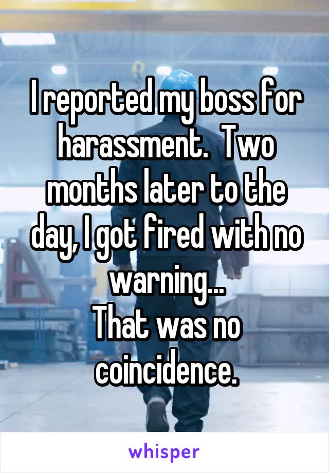 I reported my boss for harassment.  Two months later to the day, I got fired with no warning...
That was no coincidence.