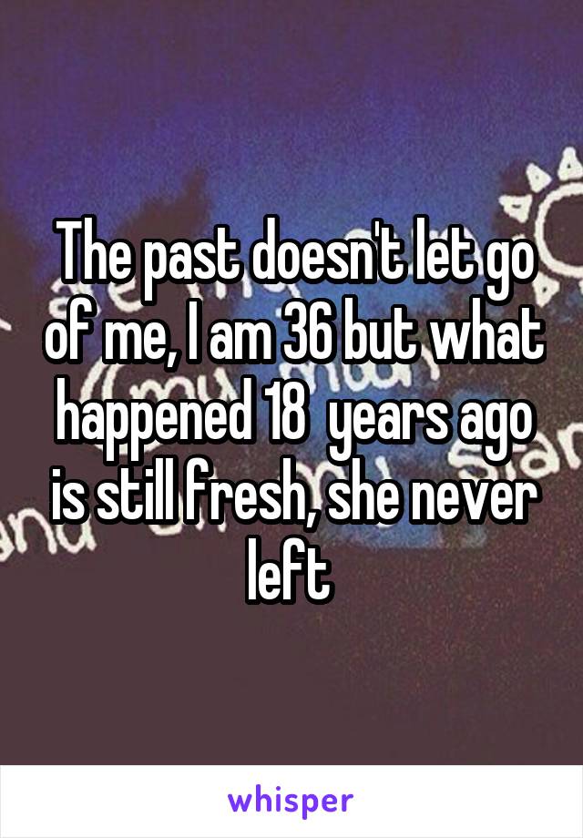 The past doesn't let go of me, I am 36 but what happened 18  years ago is still fresh, she never left 