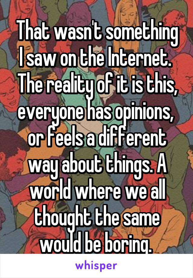 That wasn't something I saw on the Internet. 
The reality of it is this, everyone has opinions,  or feels a different way about things. A world where we all thought the same would be boring. 