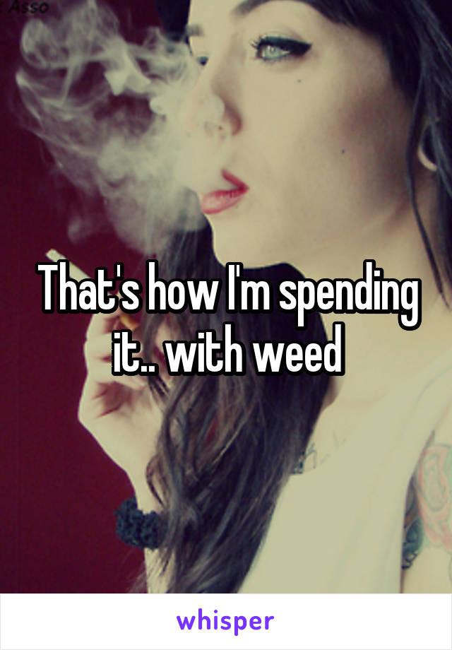 That's how I'm spending it.. with weed