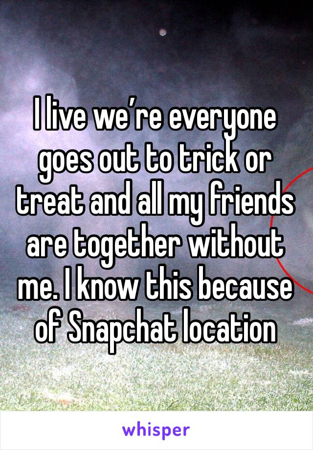 I live we’re everyone goes out to trick or treat and all my friends are together without me. I know this because of Snapchat location 